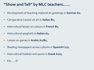 “Show andTell” by MLC teachers…...
• Development of teaching material on greetings in German A1;
• Comparative Lesson on art in Italian B2;
• Intercultural lesson on colours in French B1;
• Intercultural spaghetti in Italian A1;
• Lesson on games in Arabic A2/B1;
• Reading newspapers across cultures in Spanish C1/2;
• Intercultural hobbies and sports in Greek A1/2;
• Etc….. 
 