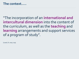 The context…..
“The incorporation of an international and
intercultural dimension into the content of
the curriculum, as well as the teaching and
learning arrangements and support services
of a program of study”.
(Leask, B. 2009: 209)
 