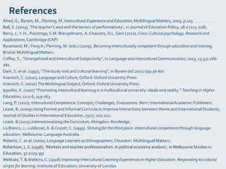 References
Alred, G., Byram, M., Fleming, M. Intercultural Experience and Education, Multilingual Matters, 2003, p.115
Ball, S. (2003), ‘The teacher’s soul and the terrors of performativity’, in Journal of Education Policy, 18:2 (215-228).
Berry, J.,Y. H., Poortinga, S.M. Breugelmans, A. Chasiotis, D.L. Sam (2011), Cross-Cultural psychology. Research and
Applications,Cambridge (CAP)
Byramand, M.; FengA.; Fleming, M. (eds.) (2009), Becoming interculturally competent through education and training,
Bristol: Multilingual Matters.
Coffey, S., “Strangehood and Intercultural Subjectivity”, in Language and Intercultural Communication, 2013, 13:3,p.266-
282.
Dark, S. et al. (1997), “The study visit and cultural learning”, in Byram (ed.2011) (pp.36-60)
Kramsch, C. (2010), Language andCulture, Oxford: Oxford University Press.
Kramsch, C. (2010) The Multilingual Subject, Oxford: Oxford University Press.
Ippolito, K. (2007) “Promoting intercultural learning in a multicultural university: ideals and reality,” Teaching in Higher
Education, 12:5-6, 749-763.
Lang, P. (2011), Intercultural Competence.Concepts,Challenges, Evaluations. Bern: International Academic Publishers.
Leask, B. (2009) Using Formal and Informal Curricula to Improve Interactions between Home and International Students,
Journal of Studies in International Education, 13(2), 205-221.
Leask, B.(2015) Internationalizing the Curriculum, Abingdon: Routledge.
Lo Bianco, J., Liddicoat,A. & Crozet, C. (1999). Striving for the third place: intercultural competence through language
education. Melbourne: LanguageAustralia.
Roberts, C. at al. (2001), Language Learners as Ethnographers, Clevedon: Multilingual Matters.
Robertson, L.S. (1996), ‘Markets and teacher professionalism: A political economy analysis’, in Melbourne Studies in
Education, 37:2 (23-39)
Welikala,T. &Watkins, C. (2008) Improving Intercultural Learning Experiences in Higher Education. Responding to cultural
scripts for learning. Institute of Education, University of London
 