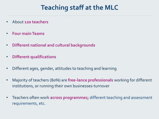 Teaching staff at the MLC
• About 120 teachers
• Four mainTeams
• Different national and cultural backgrounds
• Different qualifications
• Different ages, gender, attitudes to teaching and learning
• Majority of teachers (80%) are free-lance professionals working for different
institutions, or running their own businesses-turnover
• Teachers often work across programmes; different teaching and assessment
requirements, etc.
 