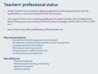 Teachers’ professional status
• All MLC teachers have completed a degree programme and the majority of them have PG
qualifications, in most cases obtained in their home country;
• The majority of them have a teaching qualification for adult education (DTLLS-PGCE for AE;
British Lifelong Learning Certificate; CLTA for European Languages, DELTA, CELTA, DITALS,TIAFL
etc.)
• Some of them have other qualifications, CPD certificates, etc.
Main common features:
- Foundations of teaching approaches and methods
- Development of practical teaching skills and class management
- Language awareness and analysis
- Planning and analysing resources
- Designing lessons, syllabi and curricula
- Evaluating teaching programmes
Main differences:
- Theoretical approach
- Attitude towards teaching and learning
- Approach to students
- Context sensitivity
 