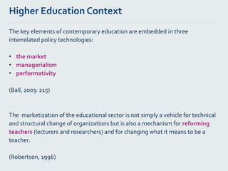 Higher Education Context
The key elements of contemporary education are embedded in three
interrelated policy technologies:
• the market
• managerialism
• performativity
(Ball, 2003: 215)
The marketization of the educational sector is not simply a vehicle for technical
and structural change of organizations but is also a mechanism for reforming
teachers (lecturers and researchers) and for changing what it means to be a
teacher.
(Robertson, 1996)
 