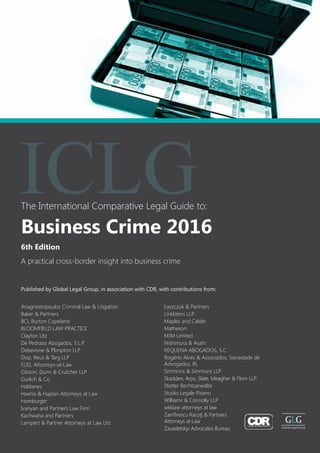The International Comparative Legal Guide to:
A practical cross-border insight into business crime
6th Edition
Business Crime 2016
ICLG
Published by Global Legal Group, in association with CDR, with contributions from:
Anagnostopoulos Criminal Law & Litigation
Baker & Partners
BCL Burton Copeland
BLOOMFIELD LAW PRACTICE
Clayton Utz
De Pedraza Abogados, S.L.P.
Debevoise & Plimpton LLP
Diaz, Reus & Targ LLP
ELIG, Attorneys-at-Law
Gibson, Dunn & Crutcher LLP
Gürlich & Co.
Haldanes
Haxhia & Hajdari Attorneys at Law
Homburger
Ivanyan and Partners Law Firm
Kachwaha and Partners
Lampert & Partner Attorneys at Law Ltd.
Łaszczuk & Partners
Linklaters LLP
Maples and Calder
Matheson
MJM Limited
Nishimura & Asahi
REQUENA ABOGADOS, S.C.
Rogério Alves & Associados, Sociedade de
Advogados, RL
Simmons & Simmons LLP
Skadden, Arps, Slate, Meagher & Flom LLP
Stetter Rechtsanwälte
Studio Legale Pisano
Williams & Connolly LLP
wkklaw attorneys at law
Zamfirescu Racoţi & Partners 			
Attorneys at Law
Zavadetskyi Advocates Bureau
 