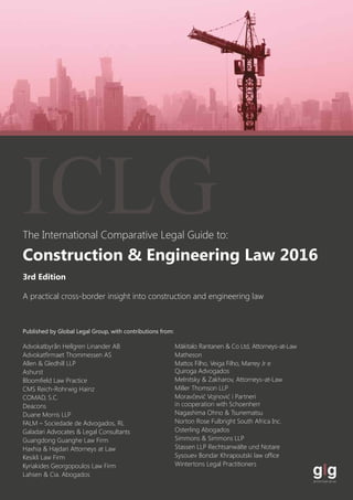 The International Comparative Legal Guide to:
A practical cross-border insight into construction and engineering law
Published by Global Legal Group, with contributions from:
Advokatbyrån Hellgren Linander AB
Advokatfirmaet Thommessen AS
Allen & Gledhill LLP
Ashurst
Bloomfield Law Practice
CMS Reich-Rohrwig Hainz
COMAD, S.C.
Deacons
Duane Morris LLP
FALM – Sociedade de Advogados, RL
Galadari Advocates & Legal Consultants
Guangdong Guanghe Law Firm
Haxhia & Hajdari Attorneys at Law
Kesikli Law Firm
Kyriakides Georgopoulos Law Firm
Lahsen & Cia. Abogados
Mäkitalo Rantanen & Co Ltd, Attorneys-at-Law
Matheson
Mattos Filho, Veiga Filho, Marrey Jr e
Quiroga Advogados
Melnitsky & Zakharov, Attorneys-at-Law
Miller Thomson LLP
Moravčević Vojnović i Partneri
in cooperation with Schoenherr
Nagashima Ohno & Tsunematsu
Norton Rose Fulbright South Africa Inc.
Osterling Abogados
Simmons & Simmons LLP
Stassen LLP Rechtsanwälte und Notare
Sysouev Bondar Khrapoutski law office
Wintertons Legal Practitioners
3rd Edition
Construction & Engineering Law 2016
ICLG
 