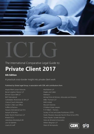 The International Comparative Legal Guide to:
A practical cross-border insight into private client work
6th Edition
ICLG
Private Client 2017
Published by Global Legal Group, in association with CDR, with contributions from:
Arqués Ribert Junyer Advocats
Berwin Leighton Paisner LLP
Bircham Dyson Bell LLP
BMT International
Cadwalader, Wickersham & Taft LLP
Chetcuti Cauchi Advocates
Gordon S. Blair Law Offices
Griffiths & Partners
Hassans International Law Firm
Ivanyan & Partners
Katten Muchin Rosenman LLP
Khaitan & Co
Lebenberg Advokatbyrå AB
Lenz & Staehelin
Loyens & Loeff
Macfarlanes LLP
Maples and Calder
Matheson
Michael Shine & Partners, Advocates and Notaries
Miller Thomson LLP
MJM Limited
Mourant Ozannes
O’Sullivan Estate Lawyers
P+P Pöllath + Partners
Society of Trust and Estate Practitioners (STEP)
Studio Tributario Associato Facchini Rossi & Soci (FRS)
Tirard, Naudin, Société d’avocats
Vieira de Almeida & Associados
Withers Bergman LLP
Zepos & Yannopoulos
 