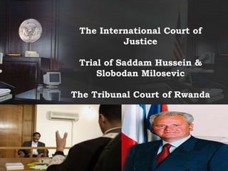 The International Court of 
Justice 
Trial of Saddam Hussein & 
Slobodan Milosevic 
The Tribunal Court of Rwanda 
 