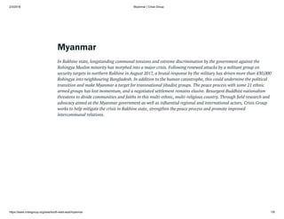 2/3/2018 Myanmar | Crisis Group
https://www.crisisgroup.org/asia/south-east-asia/myanmar 1/9
Myanmar
In Rakhine state, longstanding communal tensions and extreme discrimination by the government against the
Rohingya Muslim minority has morphed into a major crisis. Following renewed attacks by a militant group on
security targets in northern Rakhine in August 2017, a brutal response by the military has driven more than 430,000
Rohingya into neighbouring Bangladesh. In addition to the human catastrophe, this could undermine the political
transition and make Myanmar a target for transnational jihadist groups. The peace process with some 21 ethnic
armed groups has lost momentum, and a negotiated settlement remains elusive. Resurgent Buddhist nationalism
threatens to divide communities and faiths in this multi-ethnic, multi-religious country. Through eld research and
advocacy aimed at the Myanmar government as well as in uential regional and international actors, Crisis Group
works to help mitigate the crisis in Rakhine state, strengthen the peace process and promote improved
intercommunal relations.
Myanmar’s
Rohingya
Crisis
Enters
a
Dangerous
New
Phase
 