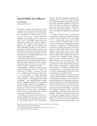 Social Media Surveillance
IAN BROWN
University of Oxford, UK
Surveillance is a broad term. Human beings are
routinely aware of their environment, consciously
and less consciously taking note of the appear-
ance and behavior of others nearby. It occurs
in every social system – between friends, by
colleagues and managers, and by bureaucrats
(Marx, 2012). This includes human activity on
social media websites such as Twitter, Google+,
YouTube, and Facebook, which reached 1.19
billion active monthly users in October 2013.
While individuals typically use social media to
communicate and share photos, web links, and
other types of information with their associates,
the main aim of social media providers is to use
all of this data to create profiles that can be used
to show users targeted adverts.
More deliberate monitoring of individuals often
takes place in an adversarial and inquisitorial con-
text, increasingly using technical means to gather
and analyze data, and is used for social, environ-
mental, economic, or political governance.
Etymologically, surveillance comes from the
French word meaning “oversee” or “watch over,”
carried out by watchers, overseers, and offi-
cers – implying social hierarchy (Fuchs, 2011,
p. 124). The process is typically distributed
across interlinked systems, bureaucracies, and
social connections – converging into “surveillant
assemblages” – and embedded within everyday
life (Lyon, Haggerty, & Ball, 2012). Social media
sites increasingly resemble such assemblages, as
they draw in data on user activity elsewhere on the
internet via “cookies” and other tracking mech-
anisms, and from other sources of information
on users, such as retailer loyalty cards, customer
surveys, and smartphone location traces.
Surveillance is an ancient social process, but in
the late twentieth century became a central orga-
nizing societal practice, affecting power dynam-
ics, institutional practice, and interpersonal
The International Encyclopedia of Digital Communication and Society, First Edition.
Edited by Robin Mansell and Peng Hwa Ang.
© 2015 John Wiley & Sons, Inc. Published 2015 by John Wiley & Sons, Inc.
DOI: 10.1002/9781118290743.wbiedcs122
relations. Alongside changing technology, this
transformation was driven by factors including
increasing managerialism, greater public percep-
tion of risk, and political expediency (Lyon et al.,
2012). The extent and intensity of surveillance
practices in some modern polities – both demo-
cracies and authoritarian regimes – have led
them to be labeled surveillance societies (Marx,
2012).
A number of factors need to be taken into
account when considering a particular instance
of social media surveillance. Who is carrying
it out – a government agency, with a broad
or narrow focus? A business dealing with cus-
tomers, or profiling and marketing to potential
customers? A community of individuals? What
are the power relations between the surveiller(s)
and the surveilled? What kinds of data are being
collected, using which means? These might
include narrative reports (by journalists or police
officers), audiovisual recordings (by webcams),
or activity traces, relating to public, personal,
private, sensitive, or intimate situations – all of
which now take place via social media. Which
norms or rules cover data security, access, and
use, and how are these enforced? Which cultural
factors shape the experience of watching and
being watched? Is surveillance culturally linked
to modernization or a benevolent welfare state,
or used as a weapon against internal or external
enemies during a crisis (Marx, 2012)?
Social media users spend a great deal of time
curating online “exhibitions” of different aspects
of their identities. Identity play and control are
especially important to young people as they grow
up and develop their own independent identities
and peer relationships. The use of social networks
is now a key part of this process in advanced
economies, critical for friendships, social capital,
and popularity (Joinson & Paine, 2007) and
experimentation with different roles and types of
identities. Children can use private online spaces
for “silly, rude or naughty behaviour” and to seek
confidential information and advice (Livingstone,
2006, p. 132). This can be vital for children who
may feel isolated in their local environment, such
 