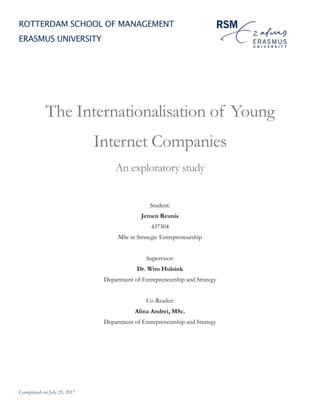 Completed on July 25, 2017
ROTTERDAM SCHOOL OF MANAGEMENT
ERASMUS UNIVERSITY
The Internationalisation of Young
Internet Companies
An exploratory study
Student:
Jeroen Reunis
437304
MSc in Strategic Entrepreneurship
Supervisor:
Dr. Wim Hulsink
Department of Entrepreneurship and Strategy
Co-Reader:
Alina Andrei, MSc.
Department of Entrepreneurship and Strategy
 