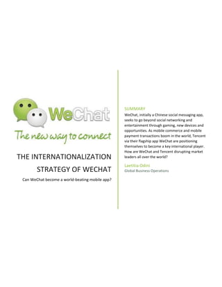 THE INTERNATIONALIZATION
STRATEGY OF WECHAT
Can WeChat become a world-beating mobile app?
SUMMARY
WeChat, initially a Chinese social messaging app,
seeks to go beyond social networking and
entertainment through gaming, new devices and
opportunities. As mobile commerce and mobile
payment transactions boom in the world, Tencent
via their flagship app WeChat are positioning
themselves to become a key international player.
How are WeChat and Tencent disrupting market
leaders all over the world?
Laetitia Odini
Global Business Operations
 