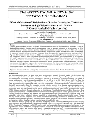 The International Journal Of Business & Management(ISSN 2321 –8916) www.theijbm.com
146 Vol 3 Issue 1 January, 2015
THE INTERNATIONAL JOURNAL OF
BUSINESS & MANAGEMENT
Effect of Customers’ Satisfaction of Service Delivery on Customers’
Retention of Tigo Telecommunication Network
(A Case of Abokobi-Madina Locality)
1. Introduction
The telecommunication industry in Ghana is the fastest growing sector, especially the mobile market. This development has
become a catalyst for the growth of the nation’s commercial and economic development. The growth rate in the use of
telecommunication facilities has increased tremendously, especially in the number of telephone subscribers. The number of
mobile telephones for every 100 persons increased from 16.5 in 2000 to 22 in 2003 (ISSER Report, 2003). The fixed line
penetration ratio had risen from 16.6 per 100 population and 21.0 per 100 populations respectively by 2005 and 2008 (NCA,
2008). Telecommunication companies like MTN, Tigo, Airtel, Vodafone and Expresso have been seen as competing companies in
the mobile telecom market. These five companies cover the following segments of the Ghanaian telecommunication market:
traditional telecommunications, IP services, Wireless service, Mobile markets and technologies, broadband markets and
technologies. They also provide mobile services with an increasing number of value added services as Short Message Service
(SMS), Wireless Application Protocol, subscription services, General Packet Radio Services, and Third Generation. In a
competitive environment, as it is with the mobile telecommunication service providers in the country, quality of service as well as
customer satisfaction is important. It is important that, mobile telecommunication service providers in Ghana and other major
stakeholders in this industry collectively undertake to establish the highest standard of quality of service in this domain. Perhaps,
the only possible way the companies in the mobile telecommunication industry could find out whether their services are
satisfactory to their customers is through a customer evaluation study to find out the level of customer satisfaction of the quality of
service delivery and how that affects customer retention, hence, the need for this study.
The definitions of service quality vary only in wording but typically involve determining whether perceived service delivery
meets, exceeds or fails to meet customer expectations (Cronin and Taylor, 1992; Oliver, 1993; Zeithaml, Berry and Parasuraman,
1993). According to Parasuraman et al. (1985), service quality can be defined as the consumer’s comparison between service
expectation and service performance. They proposed service quality to be a function of pre-purchase customer expectations,
perceived process quality, and perceived output quality. Parasuraman, Zeithaml, and Berry (1988) projected a service quality
model that identified perceived service quality into five dimensions: tangibility, reliability, responsiveness, assurance, and
empathy.
Agbemabiese George Cudjoe
Lecturer, Department of Marketing- University of Professional Studies Accra, Ghana
Patrick Amfo Anim
Teaching Assistant, Department of Marketing- University of Professional Studies Accra, Ghana
Adu Appiah George
Assistant Lecturer, Department of Marketing- University of Professional Studies Accra, Ghana
Abstract:
The study mainly determined the effect of customer satisfaction of service quality on customer retention intention of TiGo in the
Abokobi-Madina locality. The study specific determined the extent of customer satisfaction of service delivery by TiGo;
evaluated customer retention intention of TiGo; and finally related customer satisfaction of service delivery to customer
retention intention. The study used quantitative methodology to investigate the effect of customer satisfaction of service quality
on retention of Tigo. A structured questionnaire was used to gather data. Customers’ satisfaction of service quality delivered by
Tigo and their intention to retain the service of Tigo were measured perceptually on Five-point scale. Questionnaires with a
high reliability (Cronbach’s alpha >0.70) were delivered through personal contact and self-administered by the customers.
Overall, 250 respondent were selected. The study found that: the customers were satisfied with the quality of service delivered
by Tigo; the customers could not indicate whether or not they would retain the services of Tigo; of the service quality
dimension, tangibility, assurance and reliability had significant positive effect on customer retention intention of Tigo, while
responsiveness had significant negative effect on customer retention. The study recommended that maintaining existing
customers should be a better option than chasing for new non-existing customers by Tigo and that future study should consider
expanding the scope so as to make the findings more dependable.
Keywords: Customer satisfaction, service quality, customer retention intention, TiGo, Abokobi-Madina locality
 