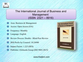 The International Journal of Business and
Management
(ISSN 2321 – 8916)
www.theijbm.com
Area: Business & Management
Access: Open Access (OA)
Frequency: Monthly
Language: English
Review Process: Double - Blind Peer Review
DOI Prefix by Crossref: 10.24940
Impact Factor: 1.223 (IIFS)
Publisher: Globeedu Group (ISO 9001:2015)
 