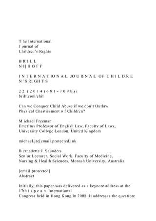 T he International
J ournal of
Children’s Rights
B R I L L
N I] H O F F
I N T E R N A T IO N A L JO U R N A L OF C H I L D R E
N ’S RI GH T S
2 2 ( 2 0 1 4 ) 6 8 1 - 7 0 9 bisi
brill.com/chil
Can we Conquer Child Abuse if we don’t Outlaw
Physical Chastisement o f Children?
M ichael Freeman
Emeritus Professor of English Law, Faculty of Laws,
University College London, United Kingdom
michaeLjre[email protected] uk
B ernadette J. Saunders
Senior Lecturer, Social Work, Faculty of Medicine,
Nursing & Health Sciences, Monash University, Australia
[email protected]
Abstract
Initially, this paper was delivered as a keynote address at the
17th i s p c a n International
Congress held in Hong Kong in 2008. It addresses the question:
 