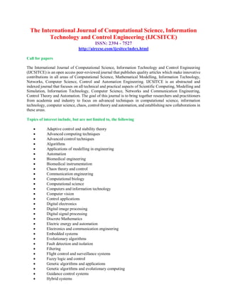 The International Journal of Computational Science, Information
Technology and Control Engineering (IJCSITCE)
ISSN: 2394 - 7527
http://airccse.com/ijcsitce/index.html
Call for papers
The International Journal of Computational Science, Information Technology and Control Engineering
(IJCSITCE) is an open access peer-reviewed journal that publishes quality articles which make innovative
contributions in all areas of Computational Science, Mathematical Modelling, Information Technology,
Networks, Computer Science, Control and Automation Engineering. IJCSITCE is an abstracted and
indexed journal that focuses on all technical and practical aspects of Scientific Computing, Modelling and
Simulation, Information Technology, Computer Science, Networks and Communication Engineering,
Control Theory and Automation. The goal of this journal is to bring together researchers and practitioners
from academia and industry to focus on advanced techniques in computational science, information
technology, computer science, chaos, control theory and automation, and establishing new collaborations in
these areas.
Topics of interest include, but are not limited to, the following
 Adaptive control and stability theory
 Advanced computing techniques
 Advanced control techniques
 Algorithms
 Applications of modelling in engineering
 Automation
 Biomedical engineering
 Biomedical instrumentation
 Chaos theory and control
 Communication engineering
 Computational biology
 Computational science
 Computers and information technology
 Computer vision
 Control applications
 Digital electronics
 Digital image processing
 Digital signal processing
 Discrete Mathematics
 Electric energy and automation
 Electronics and communication engineering
 Embedded systems
 Evolutionary algorithms
 Fault detection and isolation
 Filtering
 Flight control and surveillance systems
 Fuzzy logic and control
 Genetic algorithms and applications
 Genetic algorithms and evolutionary computing
 Guidance control systems
 Hybrid systems
 