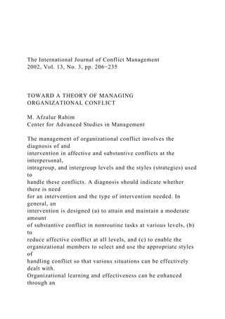 The International Journal of Conflict Management
2002, Vol. 13, No. 3, pp. 206−235
TOWARD A THEORY OF MANAGING
ORGANIZATIONAL CONFLICT
M. Afzalur Rahim
Center for Advanced Studies in Management
The management of organizational conflict involves the
diagnosis of and
intervention in affective and substantive conflicts at the
interpersonal,
intragroup, and intergroup levels and the styles (strategies) used
to
handle these conflicts. A diagnosis should indicate whether
there is need
for an intervention and the type of intervention needed. In
general, an
intervention is designed (a) to attain and maintain a moderate
amount
of substantive conflict in nonroutine tasks at various levels, (b)
to
reduce affective conflict at all levels, and (c) to enable the
organizational members to select and use the appropriate styles
of
handling conflict so that various situations can be effectively
dealt with.
Organizational learning and effectiveness can be enhanced
through an
 