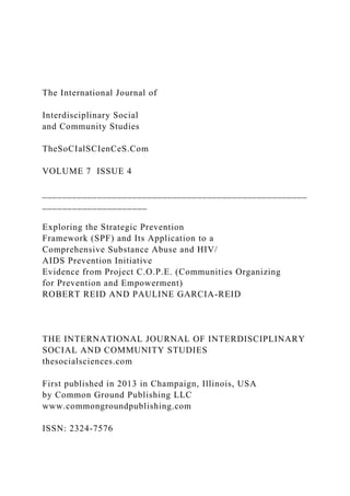 The International Journal of
Interdisciplinary Social
and Community Studies
TheSoCIalSCIenCeS.Com
VOLUME 7 ISSUE 4
_____________________________________________________
_____________________
Exploring the Strategic Prevention
Framework (SPF) and Its Application to a
Comprehensive Substance Abuse and HIV/
AIDS Prevention Initiative
Evidence from Project C.O.P.E. (Communities Organizing
for Prevention and Empowerment)
ROBERT REID AND PAULINE GARCIA-REID
THE INTERNATIONAL JOURNAL OF INTERDISCIPLINARY
SOCIAL AND COMMUNITY STUDIES
thesocialsciences.com
First published in 2013 in Champaign, Illinois, USA
by Common Ground Publishing LLC
www.commongroundpublishing.com
ISSN: 2324-7576
 