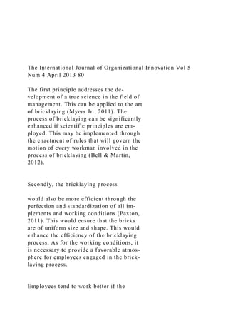 The International Journal of Organizational Innovation Vol 5
Num 4 April 2013 80
The first principle addresses the de-
velopment of a true science in the field of
management. This can be applied to the art
of bricklaying (Myers Jr., 2011). The
process of bricklaying can be significantly
enhanced if scientific principles are em-
ployed. This may be implemented through
the enactment of rules that will govern the
motion of every workman involved in the
process of bricklaying (Bell & Martin,
2012).
Secondly, the bricklaying process
would also be more efficient through the
perfection and standardization of all im-
plements and working conditions (Paxton,
2011). This would ensure that the bricks
are of uniform size and shape. This would
enhance the efficiency of the bricklaying
process. As for the working conditions, it
is necessary to provide a favorable atmos-
phere for employees engaged in the brick-
laying process.
Employees tend to work better if the
 