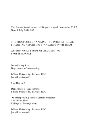 The International Journal of Organizational Innovation Vol 7
Num 1 July 2014 105
THE PROSPECTS OF APPLING THE INTERNATIONAL
FINANCIAL REPORTING STANDARDS IN VIETNAM –
AN EMPIRICAL STUDY OF ACCOUNTING
PROFESSIONALS
Wen-Hsiang Lin
Department of Accounting
I-Shou University, Taiwan, ROC
[email protected]
Shu-Hui Su＊
Department of Accounting
I-Shou University, Taiwan, ROC
＊Corresponding author: [email protected]
Thi Thanh Phan
College of Management
I-Shou University, Taiwan, ROC
[email protected]
 