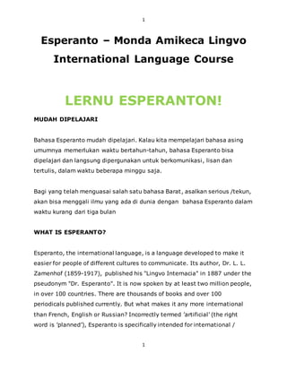 1
1
Esperanto – Monda Amikeca Lingvo
International Language Course
LERNU ESPERANTON!
MUDAH DIPELAJARI
Bahasa Esperanto mudah dipelajari. Kalau kita mempelajari bahasa asing
umumnya memerlukan waktu bertahun-tahun, bahasa Esperanto bisa
dipelajari dan langsung dipergunakan untuk berkomunikasi, lisan dan
tertulis, dalam waktu beberapa minggu saja.
Bagi yang telah menguasai salah satu bahasa Barat, asalkan serious /tekun,
akan bisa menggali ilmu yang ada di dunia dengan bahasa Esperanto dalam
waktu kurang dari tiga bulan
WHAT IS ESPERANTO?
Esperanto, the international language, is a language developed to make it
easier for people of different cultures to communicate. Its author, Dr. L. L.
Zamenhof (1859-1917), published his "Lingvo Internacia" in 1887 under the
pseudonym "Dr. Esperanto". It is now spoken by at least two million people,
in over 100 countries. There are thousands of books and over 100
periodicals published currently. But what makes it any more international
than French, English or Russian? Incorrectly termed ’artificial’ (the right
word is ’planned’), Esperanto is specifically intended for international /
 