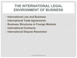 THE INTERNATIONAL LEGAL
ENVIRONMENT OF BUSINESS
• International Law and Business
• International Trade Agreements
• Business Structures in Foreign Markets
• International Contracts
• International Dispute Resolution
www.StudsPlanet.com
 