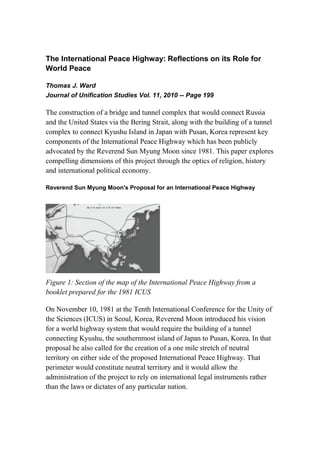 The International Peace Highway: Reflections on its Role for
World Peace

Thomas J. Ward
Journal of Unification Studies Vol. 11, 2010 -- Page 199

The construction of a bridge and tunnel complex that would connect Russia
and the United States via the Bering Strait, along with the building of a tunnel
complex to connect Kyushu Island in Japan with Pusan, Korea represent key
components of the International Peace Highway which has been publicly
advocated by the Reverend Sun Myung Moon since 1981. This paper explores
compelling dimensions of this project through the optics of religion, history
and international political economy.

Reverend Sun Myung Moon's Proposal for an International Peace Highway




Figure 1: Section of the map of the International Peace Highway from a
booklet prepared for the 1981 ICUS

On November 10, 1981 at the Tenth International Conference for the Unity of
the Sciences (ICUS) in Seoul, Korea, Reverend Moon introduced his vision
for a world highway system that would require the building of a tunnel
connecting Kyushu, the southernmost island of Japan to Pusan, Korea. In that
proposal he also called for the creation of a one mile stretch of neutral
territory on either side of the proposed International Peace Highway. That
perimeter would constitute neutral territory and it would allow the
administration of the project to rely on international legal instruments rather
than the laws or dictates of any particular nation.
 