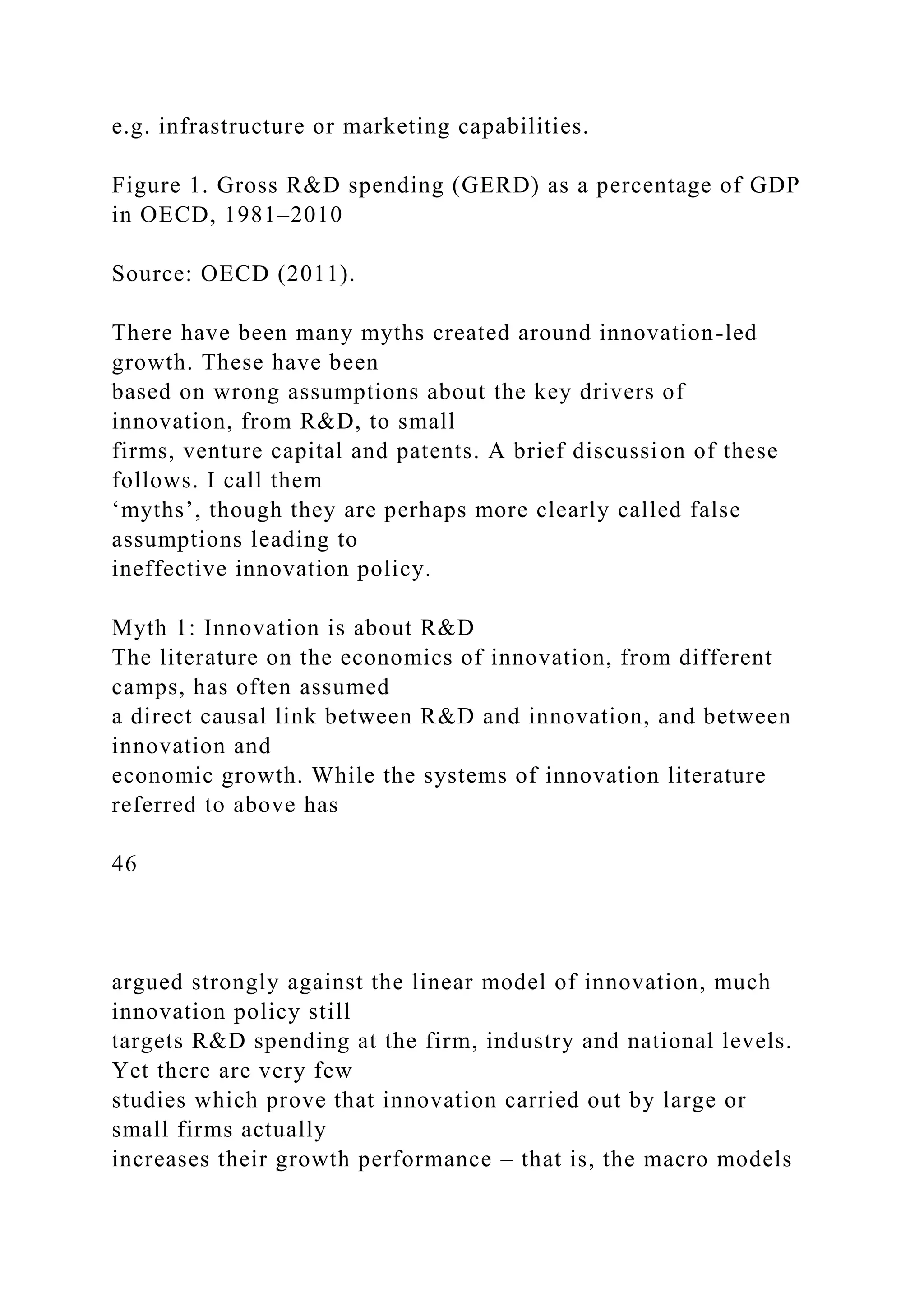 e.g. infrastructure or marketing capabilities.
Figure 1. Gross R&D spending (GERD) as a percentage of GDP
in OECD, 1981–2010
Source: OECD (2011).
There have been many myths created around innovation-led
growth. These have been
based on wrong assumptions about the key drivers of
innovation, from R&D, to small
firms, venture capital and patents. A brief discussion of these
follows. I call them
‘myths’, though they are perhaps more clearly called false
assumptions leading to
ineffective innovation policy.
Myth 1: Innovation is about R&D
The literature on the economics of innovation, from different
camps, has often assumed
a direct causal link between R&D and innovation, and between
innovation and
economic growth. While the systems of innovation literature
referred to above has
46
argued strongly against the linear model of innovation, much
innovation policy still
targets R&D spending at the firm, industry and national levels.
Yet there are very few
studies which prove that innovation carried out by large or
small firms actually
increases their growth performance – that is, the macro models
 