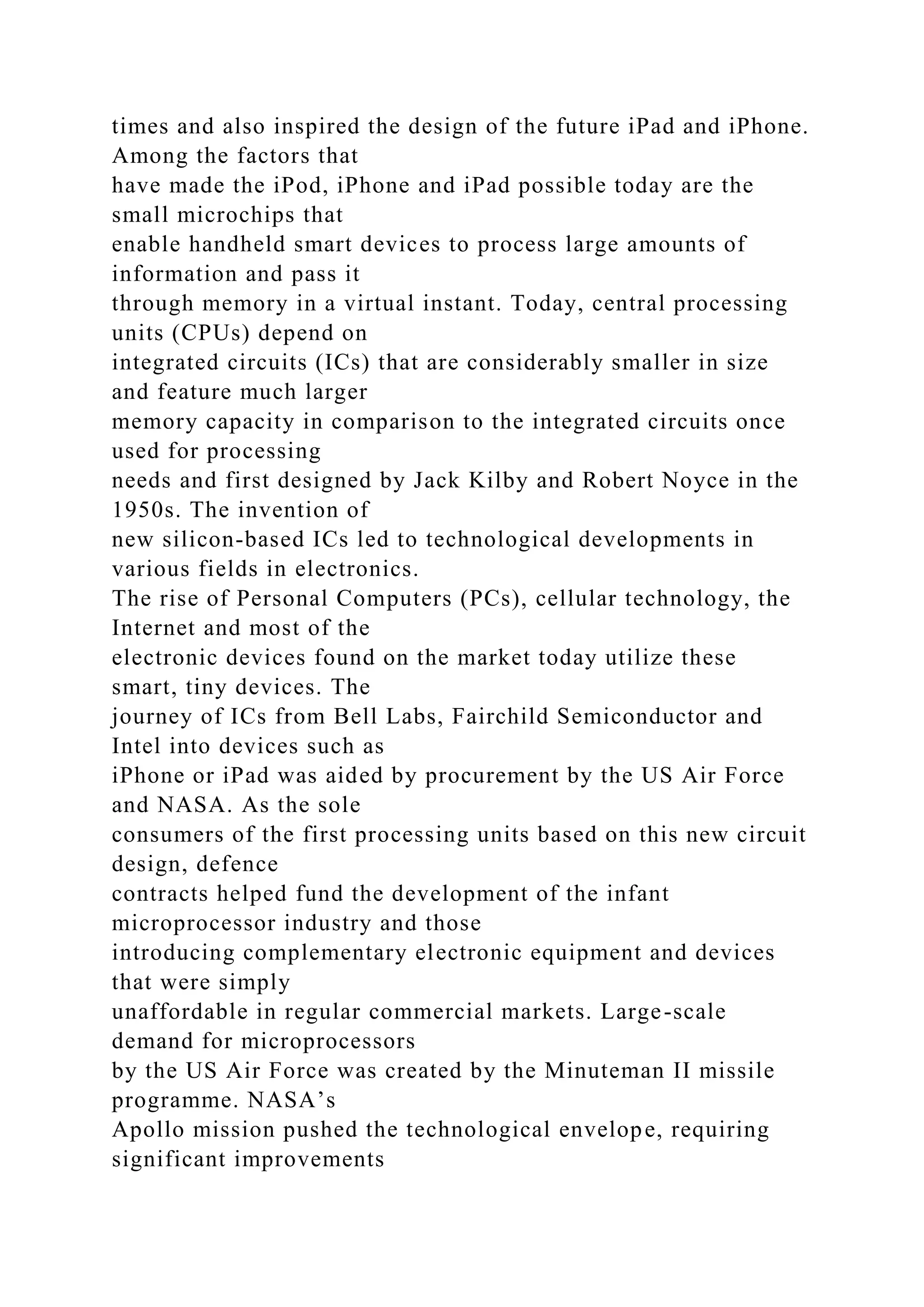 times and also inspired the design of the future iPad and iPhone.
Among the factors that
have made the iPod, iPhone and iPad possible today are the
small microchips that
enable handheld smart devices to process large amounts of
information and pass it
through memory in a virtual instant. Today, central processing
units (CPUs) depend on
integrated circuits (ICs) that are considerably smaller in size
and feature much larger
memory capacity in comparison to the integrated circuits once
used for processing
needs and first designed by Jack Kilby and Robert Noyce in the
1950s. The invention of
new silicon-based ICs led to technological developments in
various fields in electronics.
The rise of Personal Computers (PCs), cellular technology, the
Internet and most of the
electronic devices found on the market today utilize these
smart, tiny devices. The
journey of ICs from Bell Labs, Fairchild Semiconductor and
Intel into devices such as
iPhone or iPad was aided by procurement by the US Air Force
and NASA. As the sole
consumers of the first processing units based on this new circuit
design, defence
contracts helped fund the development of the infant
microprocessor industry and those
introducing complementary electronic equipment and devices
that were simply
unaffordable in regular commercial markets. Large-scale
demand for microprocessors
by the US Air Force was created by the Minuteman II missile
programme. NASA’s
Apollo mission pushed the technological envelope, requiring
significant improvements
 