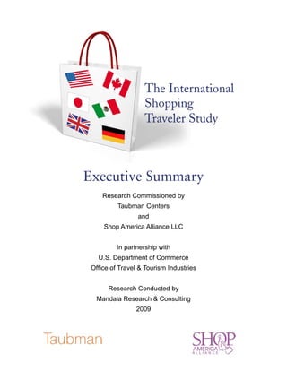 The International
                   Shopping
                   Traveler Study



Executive Summary
     Research Commissioned by
          Taubman Centers
                 and
     Shop America Alliance LLC


          In partnership with
   U.S. Department of Commerce
 Office of Travel & Tourism Industries


       Research Conducted by
  Mandala Research & Consulting
                2009
 