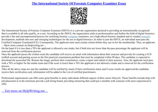 The International Society Of Forensic Computer Examiner Essay
The International Society of Forensic Computer Examiner (ISFCE) it is a private organization declared to providing an internationally recognized
that is available to all who qualify, at a cost. According to the ISFCE, the organization seeks to professionalize and further the field of digital forensics,
provide a fair and uncompromised process for certifying forensic computer examiners, set a high ethical forensic standard and to conduct research,
development, methods into new and emerging technologies for the use in digital forensics. In order to join the ISFCE, an individual must pass the
Certified Computer Examiner(CCE). Consequently, The applicant must meet certain criteria before they can sit for the membership. Thus, an applicant
... Show more content on Helpwriting.net ...
On the hand if it is less than a 70% the applicant is allowed a one retake, but if both tries are lower than the pass percentage the applicant will be
removed from the certification process.
Once the applicant passes the written exam the candidate will receive an email with information about their assessor and provide for creating a CCE
toolbelt account and gaining access to the first practical examination problem that must be completed within 90 days. The candidate is expected to
download the associated file. Restore the image, perform their examination, create a report and submit to their assessor. Also, the applicant must pass
with a 70% or higher for the media exam and if the score is lower than a 70% the applicant is not allowed a retake and is removed for the certification
process.
After all the above steps are met the candidate will be notified by email of their certification status and if score results are approved the candidate
receive their certification card, information will be added to the List of certified practitioners.
Professional organizations can offer some great benefits to many individuals different aspects of their career lifecycle. Those benefits include help with
job placement or at the minimum provide a job listing board, providing mentoring that could put a member with someone with more experienced to
offer
... Get more on HelpWriting.net ...
 