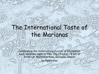 The International Taste of
      the Marianas

  Celebrating the multicultural cuisine of Micronesia
  each Saturday night in May 2012 from 6 – 9 pm at
      American Memorial Park, Garapan, Saipan
                    by Debra Kay
 