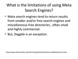 What is the limitations of using Meta Search Engines? Meta search engines tend to return results from smaller and/or free search engines and miscellaneous free directories , often small and highly commercial. But, Dogpile is an exception. http://www.lib.berkeley.edu/TeachingLib/Guides/Internet/MetaSearch.html 