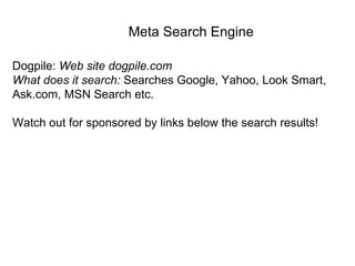 Dogpile:  Web site dogpile.com What does it search:  Searches Google, Yahoo, Look Smart, Ask.com, MSN Search etc. Watch out for sponsored by links below the search results!  Meta Search Engine 