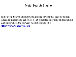 Some Meta Search Engines use a unique service that accepts natural language queries and generates a list of related questions and matching Web sites where the answers might be found like  http://www.AskJeeves.com Meta Search Engine 
