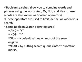 Boolean searches allow you to combine words and phrases using the words And, Or, Not, and Near (these words are also known as Boolean operators). These operators are used to limit, define, or widen your search. Some Boolean Search operators are : AND = “+” NOT = “-” OR = is a default setting on most of the search engines NEAR = by putting search queries into “” quotation marks. 