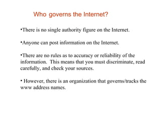 Who   governs the Internet? There is no single authority figure on the Internet.  Anyone can post information on the Internet.  There are no rules as to accuracy or reliability of the information.  This means that you must discriminate, read carefully, and check your sources.  However, there is an organization that governs/tracks the www address names. 