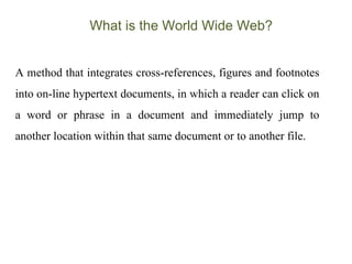 What is the World Wide Web? A method that integrates cross-references, figures and footnotes into on-line hypertext documents, in which a reader can click on a word or phrase in a document and immediately jump to another location within that same document or to another file.  