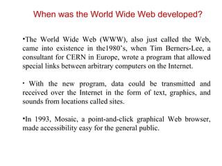 When was the World Wide Web developed? The World Wide Web (WWW), also just called the Web, came into existence in the1980’s, when Tim Berners-Lee, a consultant for CERN in Europe, wrote a program that allowed special links between arbitrary computers on the Internet.  With the new program, data could be transmitted and received over the Internet in the form of text, graphics, and sounds from locations called sites.  In 1993, Mosaic, a point-and-click graphical Web browser, made accessibility easy for the general public. 