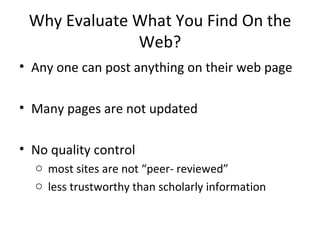 Why Evaluate What You Find On the Web? Any one can post anything on their web page Many pages are not updated No quality control most sites are not “peer- reviewed” less trustworthy than scholarly information 