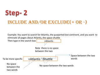 Include and/or Exclude(+ or -) Example: You want to search for Atlantis, the purported lost continent, and you want  to  eliminate all pages about Atlantis, the space shuttle Then type in the search box +Atlantis Note  there is no space between the two  To be more specific  +Atlantis  -Shuttle No space between the two words No space between the two words Space between the two words 