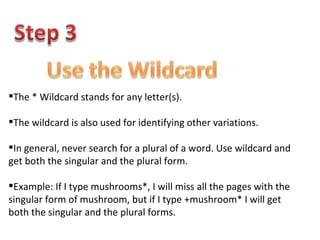 The * Wildcard stands for any letter(s). The wildcard is also used for identifying other variations. In general, never search for a plural of a word. Use wildcard and get both the singular and the plural form. Example: If I type mushrooms*, I will miss all the pages with the  singular form of mushroom, but if I type +mushroom* I will get both the singular and the plural forms. 