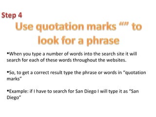 When you type a number of words into the search site it will search for each of these words throughout the websites.  So, to get a correct result type the phrase or words in “quotation marks” Example: if I have to search for San Diego I will type it as “San Diego” 
