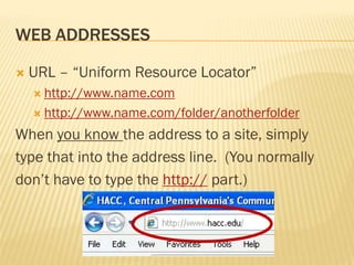WEB ADDRESSES

   URL – “Uniform Resource Locator”
     http://www.name.com

     http://www.name.com/folder/anotherfolder

When you know the address to a site, simply
type that into the address line. (You normally
don’t have to type the http:// part.)
 