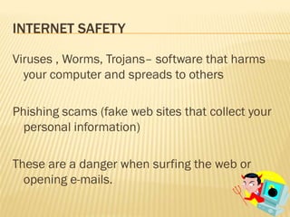 INTERNET SAFETY

Viruses , Worms, Trojans– software that harms
  your computer and spreads to others

Phishing scams (fake web sites that collect your
  personal information)

These are a danger when surfing the web or
  opening e-mails.
 