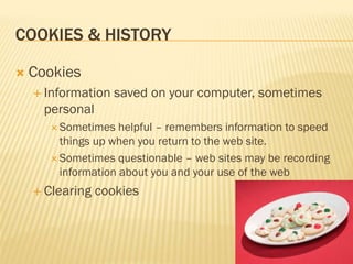 COOKIES & HISTORY

   Cookies
     Information   saved on your computer, sometimes
      personal
        Sometimes   helpful – remembers information to speed
         things up when you return to the web site.
        Sometimes questionable – web sites may be recording
         information about you and your use of the web
     Clearing   cookies
 