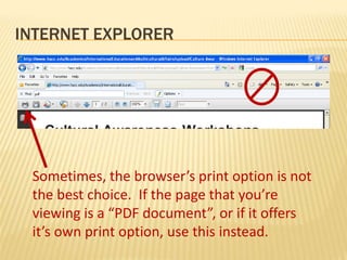 INTERNET EXPLORER




 Sometimes, the browser’s print option is not
 the best choice. If the page that you’re
 viewing is a “PDF document”, or if it offers
 it’s own print option, use this instead.
 