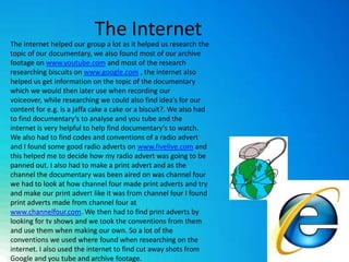 The Internet The internet helped our group a lot as it helped us research the topic of our documentary, we also found most of our archive footage on www.youtube.com and most of the research researching biscuits on www.google.com , the internet also helped us get information on the topic of the documentary which we would then later use when recording our voiceover, while researching we could also find idea’s for our content for e.g. is a jaffa cake a cake or a biscuit?. We also had to find documentary’s to analyse and you tube and the internet is very helpful to help find documentary’s to watch. We also had to find codes and conventions of a radio advert and I found some good radio adverts on www.fivelive.com and this helped me to decide how my radio advert was going to be panned out. I also had to make a print advert and as the channel the documentary was been aired on was channel four we had to look at how channel four made print adverts and try and make our print advert like it was from channel four I found print adverts made from channel four at www.channelfour.com. We then had to find print adverts by looking for tv shows and we took the conventions from them and use them when making our own. So a lot of the conventions we used where found when researching on the internet. I also used the internet to find cut away shots from Google and you tube and archive footage. 