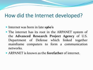 How did the Internet developed?
 Internet was born in late 1960’s
 The internet has its root in the ARPANET system of
  the Advanced Research Project Agency of U.S.
  Department of Defense which linked together
  mainframe computers to form a communication
  networks.
 ARPANET is known as the forefather of internet.
 