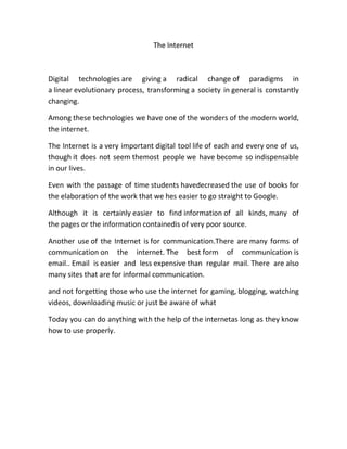 The Internet



Digital technologies are giving a radical change of paradigms in
a linear evolutionary process, transforming a society in general is constantly
changing.

Among these technologies we have one of the wonders of the modern world,
the internet.

The Internet is a very important digital tool life of each and every one of us,
though it does not seem themost people we have become so indispensable
in our lives.

Even with the passage of time students havedecreased the use of books for
the elaboration of the work that we hes easier to go straight to Google.

Although it is certainly easier to find information of all kinds, many of
the pages or the information containedis of very poor source.

Another use of the Internet is for communication.There are many forms of
communication on the internet. The best form of communication is
email.. Email is easier and less expensive than regular mail. There are also
many sites that are for informal communication.

and not forgetting those who use the internet for gaming, blogging, watching
videos, downloading music or just be aware of what

Today you can do anything with the help of the internetas long as they know
how to use properly.
 