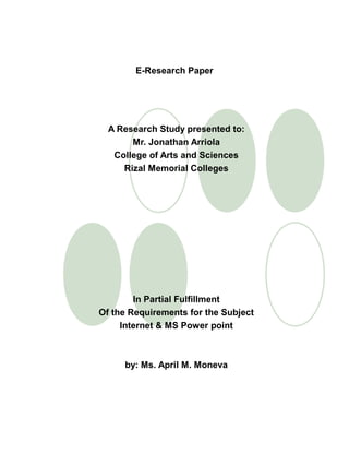 E-Research Paper




  A Research Study presented to:
       Mr. Jonathan Arriola
   College of Arts and Sciences
     Rizal Memorial Colleges




        In Partial Fulfillment
Of the Requirements for the Subject
     Internet & MS Power point



     by: Ms. April M. Moneva
 