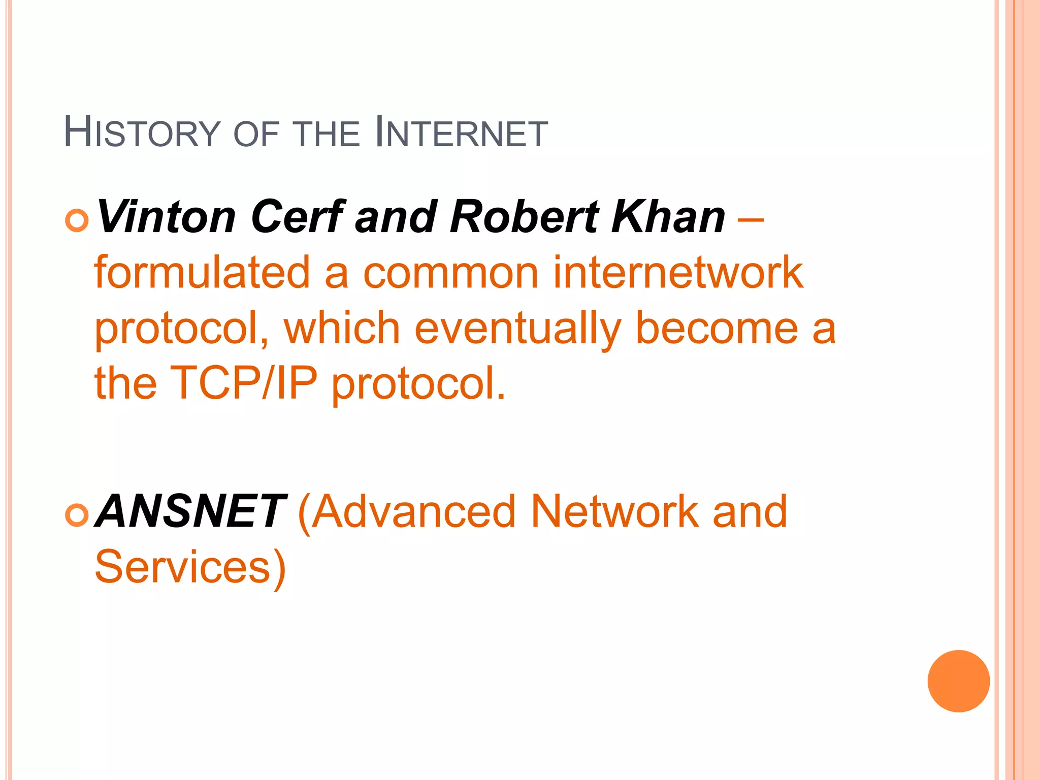 HISTORY OF THE INTERNET
Vinton Cerf and Robert Khan –
formulated a common internetwork
protocol, which eventually become a
the TCP/IP protocol.
ANSNET (Advanced Network and
Services)
 